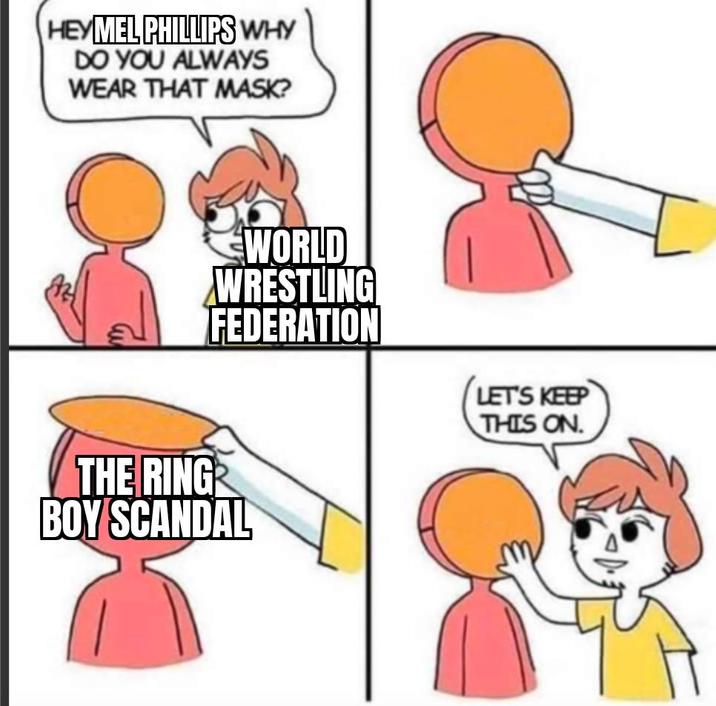 HEY MEL PHILLIPS WHY DO YOU ALWAYS WEAR THAT MASK? THE RING WORLD WRESTLING FEDERATION BOY SCANDAL LET'S KEEP THIS ON.