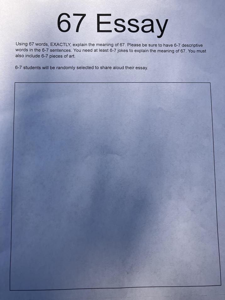 67 Essay Using 67 words, EXACTLY, explain the meaning of 67. Please be sure to have 6-7 descriptive words in the 6-7 sentences. You need at least 6-7 jokes to explain the meaning of 67. You must also include 6-7 pieces of art. 6-7 students will be randomly selected to share aloud their essay.