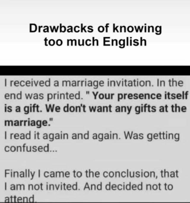 Drawbacks of knowing too much English I received a marriage invitation. In the end was printed. "Your presence itself is a gift. We don't want any gifts at the marriage." I read it again and again. Was getting confused... Finally I came to the conclusion, that I am not invited. And decided not to attend