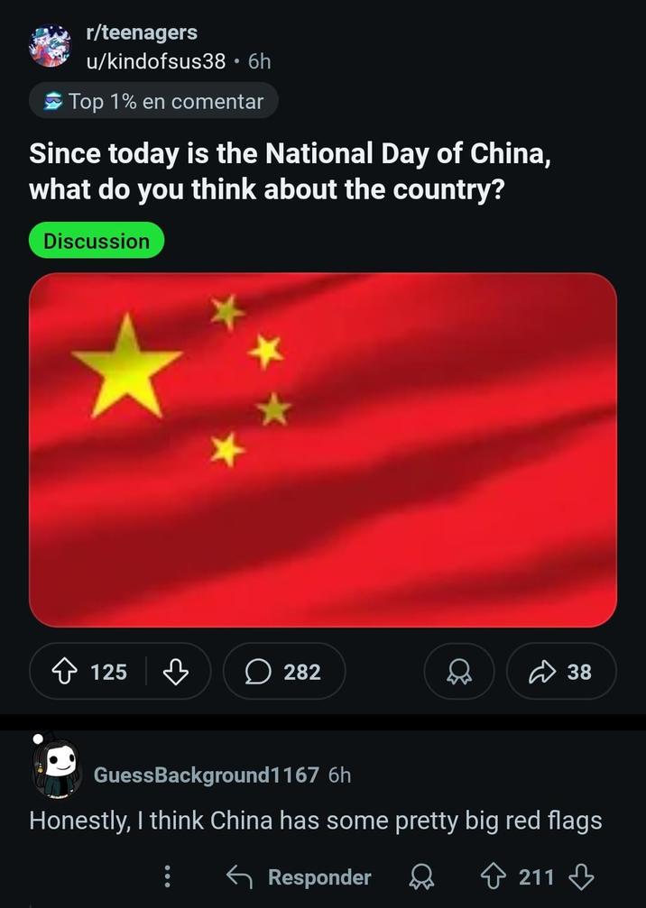 r/teenagers u/kindofsus38 • 6h Top 1% en comentar Since today is the National Day of China, what do you think about the country? Discussion 125 ☐ 282 ✓ 38 GuessBackground1167 6h Honestly, I think China has some pretty big red flags Responder 211