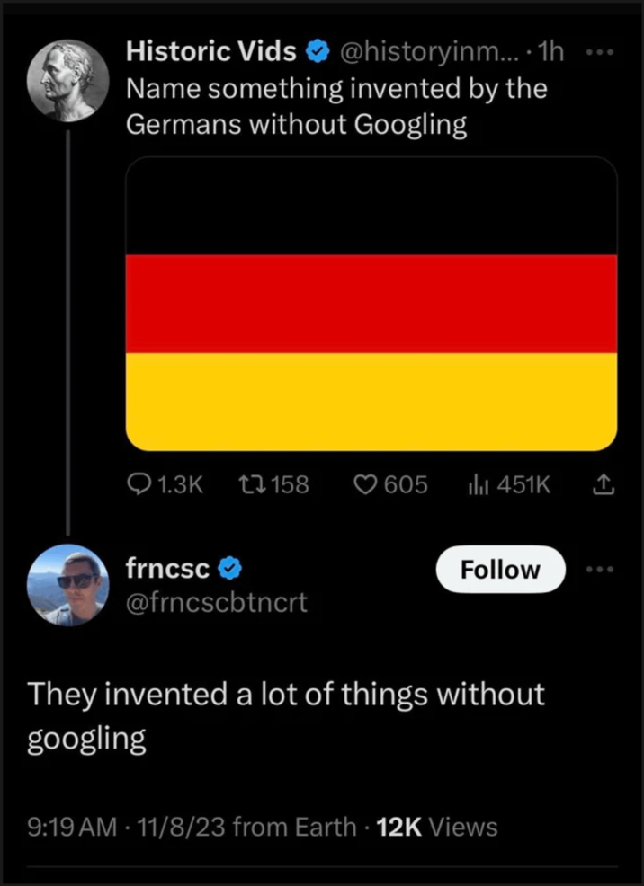 Historic Vids @historyinm....1h Name something invented by the Germans without Googling Q1.3K 17158 605 il 451K ↑ frncsc⭑> @frncscbtncrt Follow They invented a lot of things without googling 9:19 AM 11/8/23 from Earth 12K Views • .