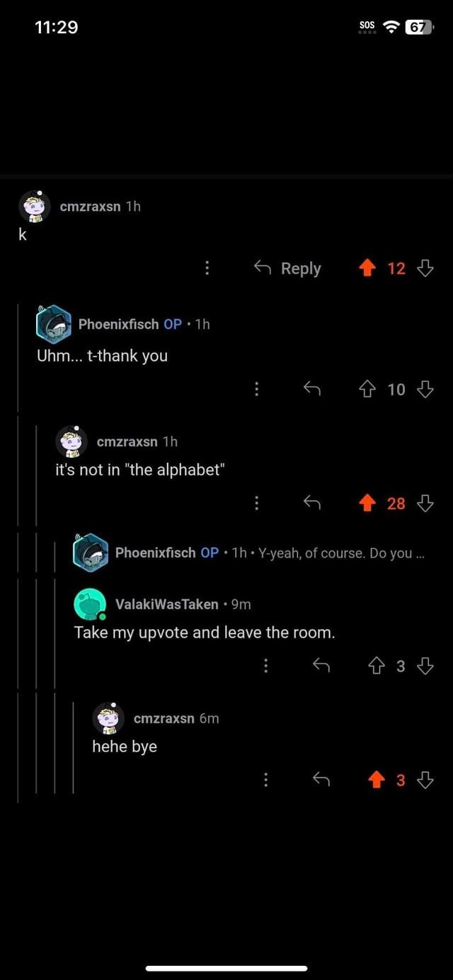 ||| k 11:29 SOS cmzraxsn 1h Phoenixfisch OP.1h Uhm... t-thank you cmzraxsn 1h it's not in "the alphabet" J Reply wwww • <12> 28 Phoenixfisch OP 1h Y-yeah, of course. Do you ValakiWas Taken ⚫9m Take my upvote and leave the room. cmzraxsn 6m hehe bye 10 +34 會3凸 67
