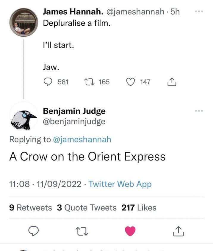 James Hannah. @jameshannah. 5h Depluralise a film. I'll start. Jaw. 581 17165 147 ↑ Benjamin Judge @benjaminjudge Replying to @jameshannah A Crow on the Orient Express 11:08 11/09/2022 Twitter Web App 9 Retweets 3 Quote Tweets 217 Likes
