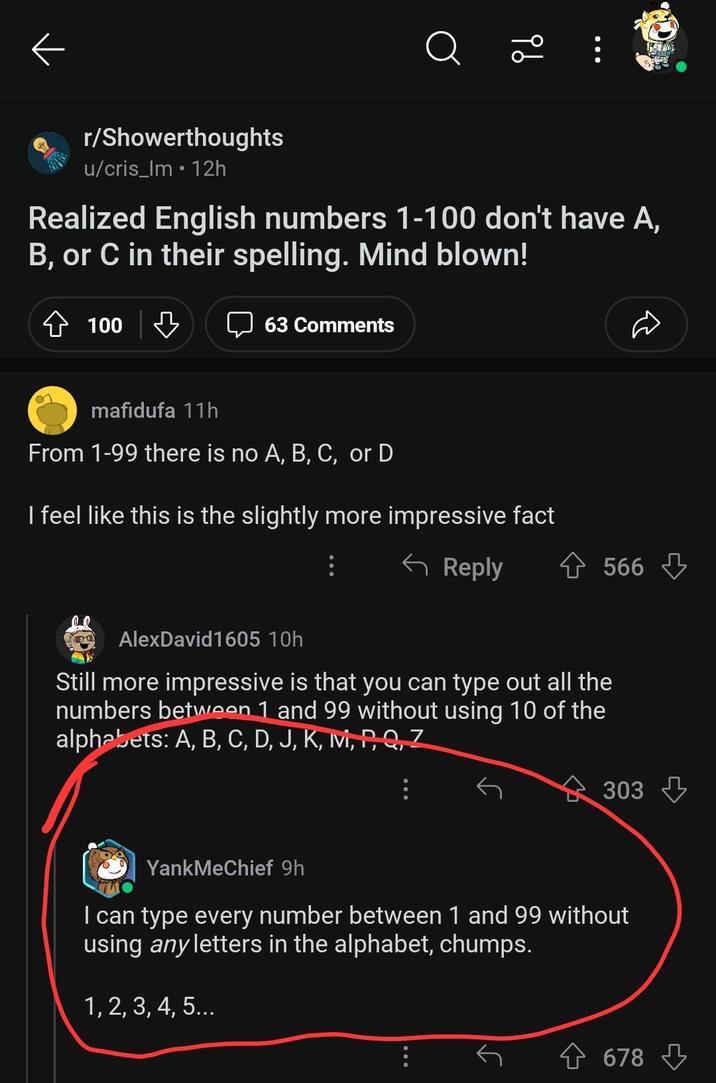 9b r/Showerthoughts u/cris_lm • 12h Realized English numbers 1-100 don't have A, B, or C in their spelling. Mind blown! 100 63 Comments D mafidufa 11h From 1-99 there is no A, B, C, or D I feel like this is the slightly more impressive fact ← Reply AlexDavid1605 10h Still more impressive is that you can type out all the numbers between 1 and 99 without using 10 of the alphabets: A, B, C, D, J, K, M, P, Q, Z 566 303 YankMeChief 9h I can type every number between 1 and 99 without using any letters in the alphabet, chumps. 1, 2, 3, 4, 5... . 678