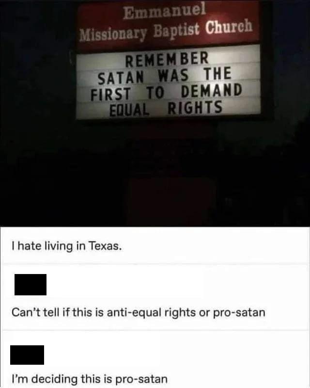 Emmanuel Missionary Baptist Church REMEMBER SATAN WAS THE FIRST TO DEMAND EQUAL RIGHTS I hate living in Texas. Can't tell if this is anti-equal rights or pro-satan I'm deciding this is pro-satan