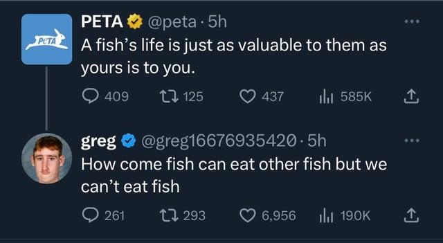 PETA @peta. 5h A fish's life is just as valuable to them as yours is to you. 409 125 437 ılı 585K ↑ greg@greg16676935420.5h How come fish can eat other fish but we can't eat fish 261 293 6,956 Ilil 190K ↑,