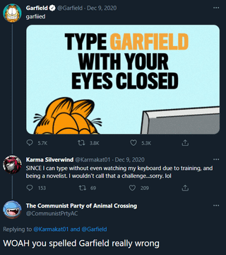 Garfield ✪ @Garfield - Dec 9, 2020 garfiled TYPE GARFIELD WITH YOUR EYES CLOSED 5.7K 17 3.8K 5.3K Karma Silverwind @Karmakat01 Dec 9, 2020 SINCE I can type without even watching my keyboard due to training, and being a novelist. I wouldn't call that a challenge...sorry. lol 153 27 69 209 The Communist Party of Animal Crossing @CommunistPrtyAC Replying to @Karmakat01 and @Garfield WOAH you spelled Garfield really wrong