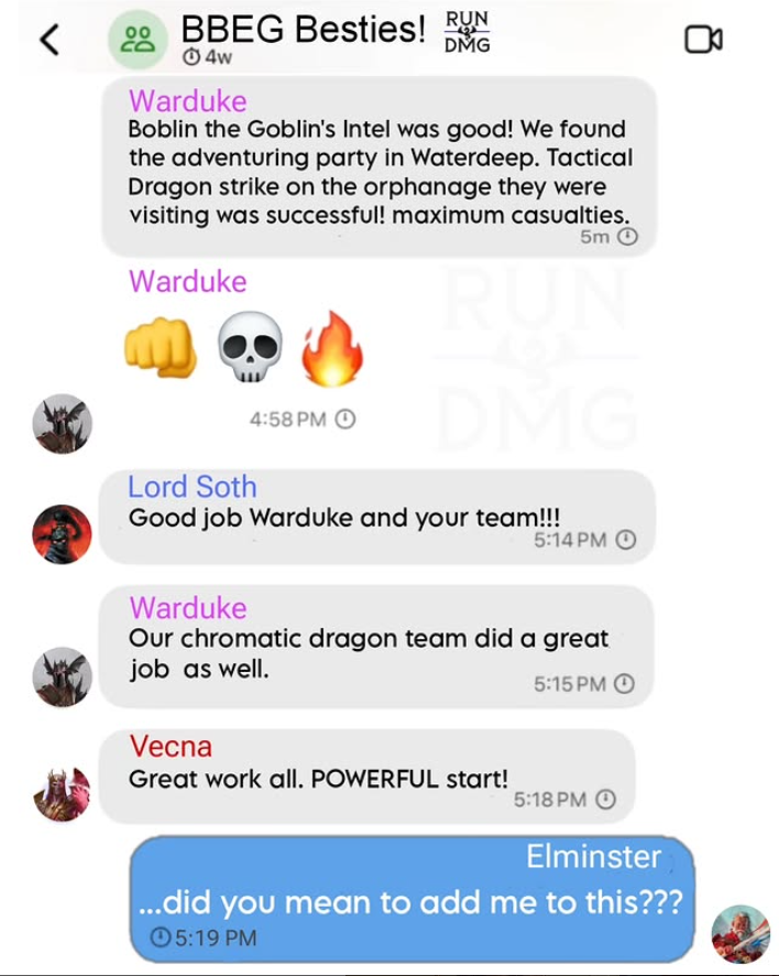 88BBEG Besties! RUN 4w Warduke DMG Boblin the Goblin's Intel was good! We found the adventuring party in Waterdeep. Tactical Dragon strike on the orphanage they were visiting was successful! maximum casualties. 5m O Warduke RUN 8 4:58 PM O DMG Lord Soth 5:14 PM Good job Warduke and your team!!! Warduke Our chromatic dragon team did a great job as well. 5:15 PMO Vecna Great work all. POWERFUL start! 5:18 PM O Elminster ...did you mean to add me to this??? 5:19 PM