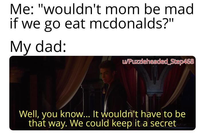 Me: "wouldn't mom be mad if we go eat mcdonalds?" My dad: u/Puzzleheaded_Step468 Well, you know... It wouldn't have to be that way. We could keep it a secret