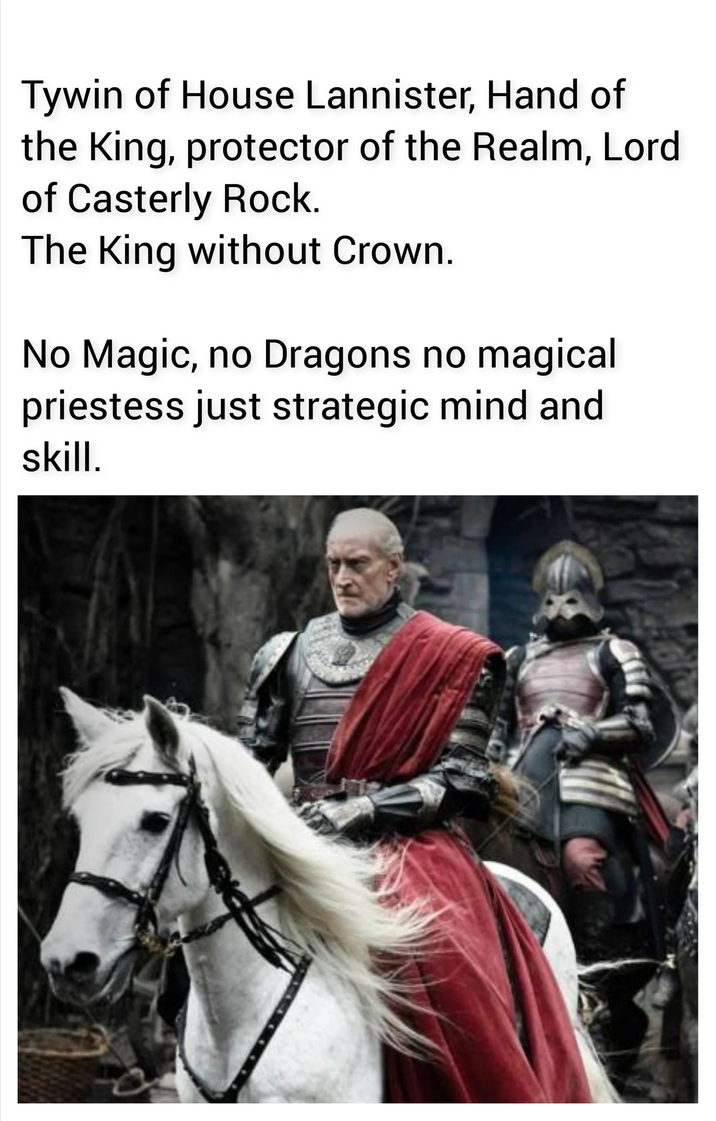 Tywin of House Lannister, Hand of the King, protector of the Realm, Lord of Casterly Rock. The King without Crown. No Magic, no Dragons no magical priestess just strategic mind and skill.