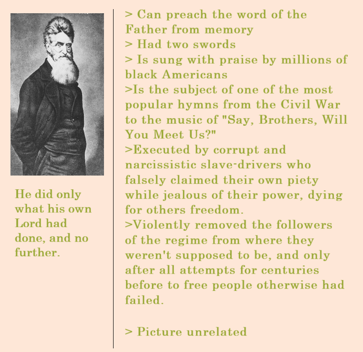 He did only what his own Lord had done, and no further. > Can preach the word of the Father from memory > Had two swords > Is sung with praise by millions of black Americans >Is the subject of one of the most popular hymns from the Civil War to the music of "Say, Brothers, Will You Meet Us?" >Executed by corrupt and narcissistic slave-drivers who falsely claimed their own piety while jealous of their power, dying for others freedom. >Violently removed the followers of the regime from where they weren't supposed to be, and only after all attempts for centuries before to free people otherwise had failed. > Picture unrelated