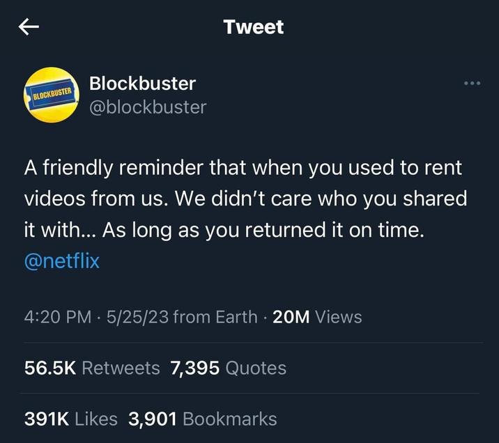← BLOCKBUSTER Blockbuster @blockbuster Tweet A friendly reminder that when you used to rent videos from us. We didn't care who you shared it with... As long as you returned it on time. @netflix 4:20 PM - 5/25/23 from Earth. 20M Views 56.5K Retweets 7,395 Quotes 391K Likes 3,901 Bookmarks