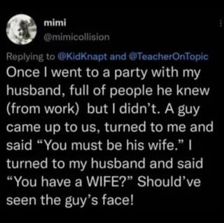 mimi @mimicollision Replying to @KidKnapt and @TeacherOnTopic Once I went to a party with my husband, full of people he knew (from work) but I didn't. A guy came up to us, turned to me and said "You must be his wife." I turned to my husband and said "You have a WIFE?" Should've seen the guy's face!