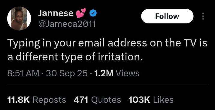 Jannese @Jameca2011 Follow Typing in your email address on the TV is a different type of irritation. . . 8:51 AM - 30 Sep 25 1.2M Views 11.8K Reposts 471 Quotes 103K Likes