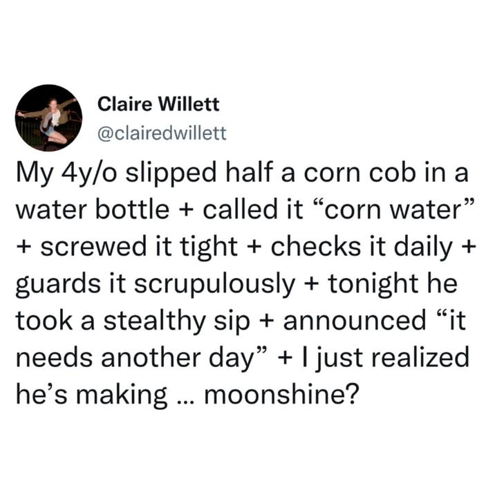Claire Willett @clairedwillett My 4y/o slipped half a corn cob in a water bottle + called it "corn water" + screwed it tight + checks it daily + guards it scrupulously + tonight he took a stealthy sip + announced "it needs another day" + I just realized he's making ... moonshine?
