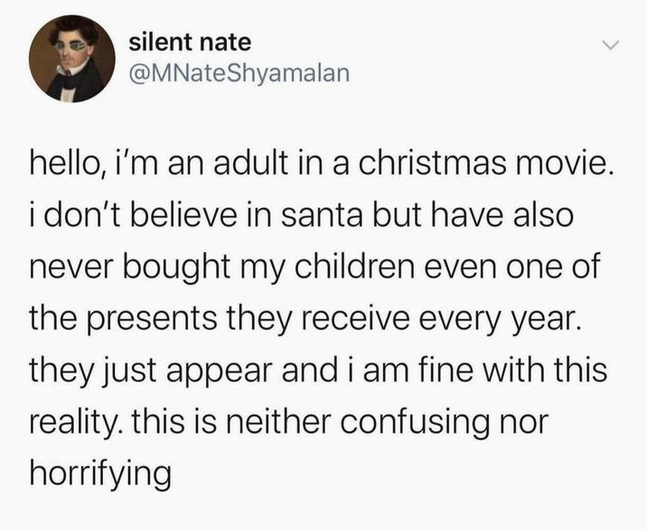 silent nate @MNateShyamalan hello, i'm an adult in a christmas movie. i don't believe in santa but have also never bought my children even one of the presents they receive every year. they just appear and i am fine with this reality. this is neither confusing nor horrifying