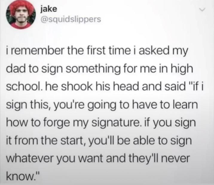 jake @squidslippers i remember the first time i asked my dad to sign something for me in high school. he shook his head and said "if i sign this, you're going to have to learn how to forge my signature. if you sign it from the start, you'll be able to sign whatever you want and they'll never know."