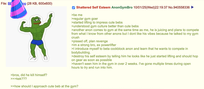 File: BE og (28 KB, 600x600) ✓ Shattered Self Esteem Anon GymBro 10/01/25(Wed)22:19:37 No.940558336 >be me >regular gym goer >started lifting to impress cute bebs >understood gym culture better than cute bebs >another anon comes to gym at the same time as me, he is juicing and plans to compete from what I know from other anons but I dont like his vibes because he talked to my gym crush >p----- off, plan revenge >im a strong bro, ex powerlifter >I introduce myself to beta cockblock anon and learn that he wants to compete in bodybuilding. >destroy his self esteem by telling him he looks like he just started lifting and should hop on gear as soon as possible >haven't seen him in the gym in over 2 weeks. I've gone multiple times during open hours to try and run into him. >bros, did he kill himself? >>>kek??? >>how should I approach cute beb at the gym?