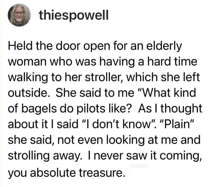 thiespowell Held the door open for an elderly woman who was having a hard time walking to her stroller, which she left outside. She said to me "What kind of bagels do pilots like? As I thought about it I said "I don't know". "Plain" she said, not even looking at me and strolling away. I never saw it coming, you absolute treasure.