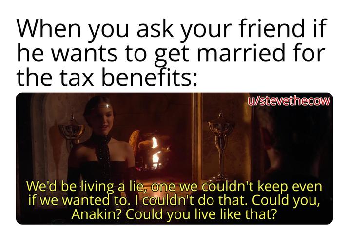 When you ask your friend if he wants to get married for the tax benefits: u/stevethecow We'd be living a lie, one we couldn't keep even if we wanted to. I couldn't do that. Could you, Anakin? Could you live like that?