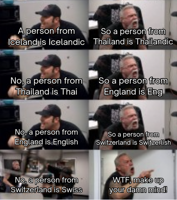 A person from Iceland is Icelandic So a person from Thailand is Thailandic No, a person from Thailand is Thai So a person from England is Eng No, a person from England is English So a person from Switzerland is Switzerlish No, a person from Switzerland is Swiss W--, make up your damn mind!
