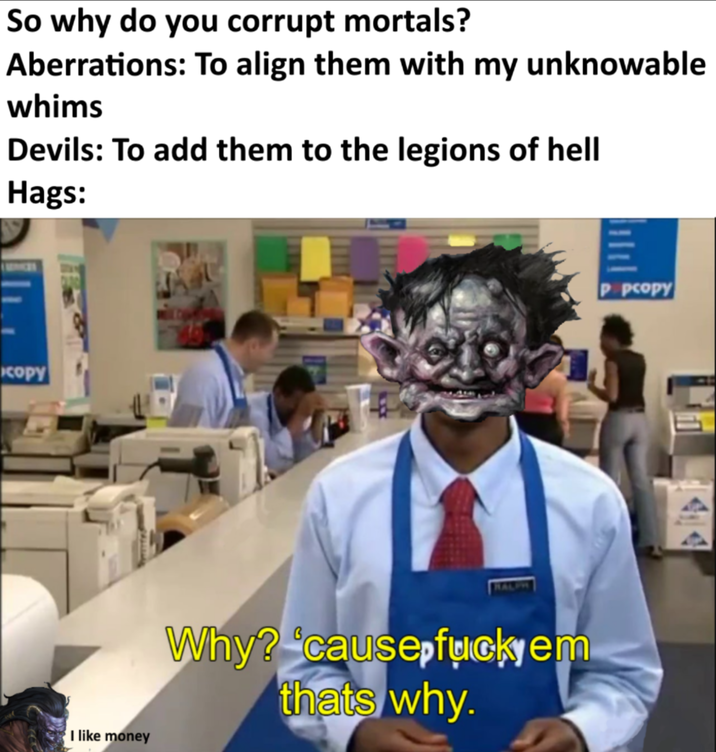 So why do you corrupt mortals? Aberrations: To align them with my unknowable whims Devils: To add them to the legions of hell Hags: кору I like money HALPH Why? 'cause fuckyem thats why. P pcopy