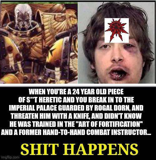 WHEN YOU'RE A 24 YEAR OLD PIECE OF S**T HERETIC AND YOU BREAK IN TO THE IMPERIAL PALACE GUARDED BY ROGAL DORN, AND THREATEN HIM WITH A KNIFE, AND DIDN'T KNOW HE WAS TRAINED IN THE "ART OF FORTIFICATION" AND A FORMER HAND-TO-HAND COMBAT INSTRUCTOR... imgflip.com S--- HAPPENS