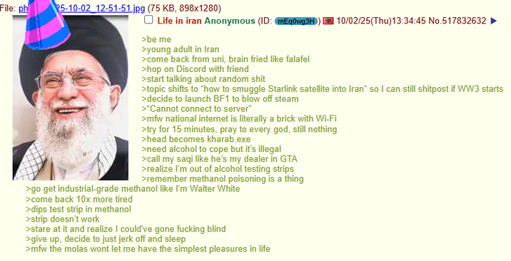 File: ph 5-10-02 12-51-51.jpg (75 KB, 898x1280) Life in iran Anonymous (ID: mEq0wg3H 10/02/25(Thu)13:34:45 No.517832632 >be me >young adult in Iran >come back from uni, brain fried like falafel >hop on Discord with friend >start talking about random s--- >topic shifts to "how to smuggle Starlink satellite into Iran" so I can still shitpost if WW3 starts >decide to launch BF1 to blow off steam >"Cannot connect to server" >mfw national internet is literally a brick with Wi-Fi >try for 15 minutes, pray to every god, still nothing >head becomes kharab.exe >need alcohol to cope but it's illegal >call my saqi like he's my dealer in GTA >realize I'm out of alcohol testing strips >remember methanol poisoning is a thing >go get industrial-grade methanol like I'm Walter White >come back 10x more tired >dips test strip in methanol >strip doesn't work >stare at it and realize I could've gone f------ blind >give up, decide to just j------- and sleep >mfw the molas wont let me have the simplest pleasures in life