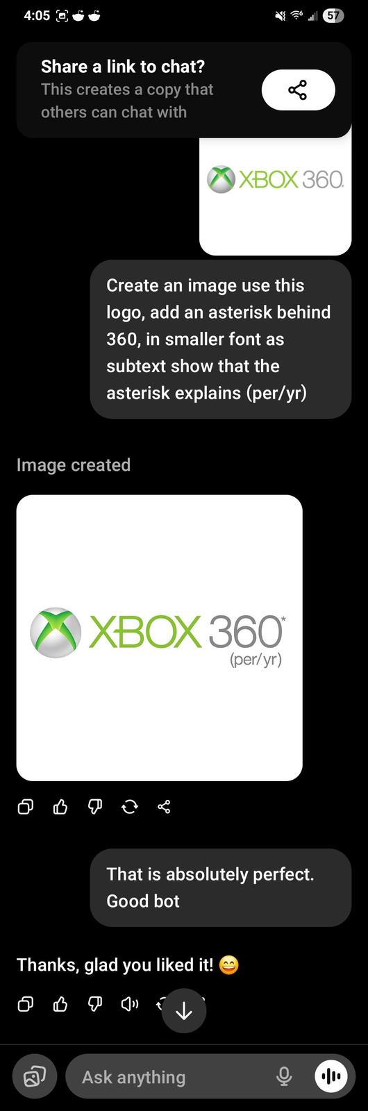 4:05 Share a link to chat? This creates a copy that others can chat with бо 57 XBOX 360. Create an image use this logo, add an asterisk behind 360, in smaller font as subtext show that the asterisk explains (per/yr) Image created XBOX 360 (per/yr) * ♡ ♡ @ go That is absolutely perfect. Good bot Thanks, glad you liked it! 2 Ask anything 小
