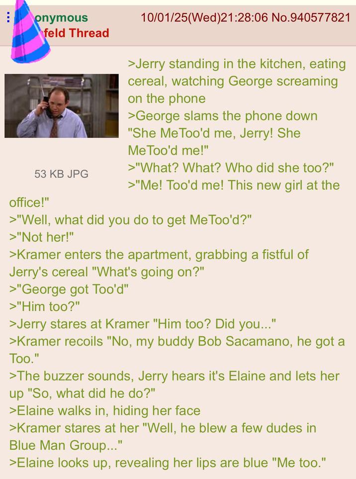 onymous feld Thread 10/01/25(Wed)21:28:06 No.940577821 >Jerry standing in the kitchen, eating cereal, watching George screaming on the phone >George slams the phone down "She MeToo'd me, Jerry! She Me Too'd me!" >"What? What? Who did she too?" 53 KB JPG >"Me! Too'd me! This new girl at the office!" >"Well, what did you do to get Me Too'd?" >"Not her!" >Kramer enters the apartment, grabbing a fistful of Jerry's cereal "What's going on?" >"George got Too'd" >"Him too?" >Jerry stares at Kramer "Him too? Did you..." " >Kramer recoils "No, my buddy Bob Sacamano, he got a Too." >The buzzer sounds, Jerry hears it's Elaine and lets her up "So, what did he do?" >Elaine walks in, hiding her face >Kramer stares at her "Well, he blew a few dudes in Blue Man Group..." >Elaine looks up, revealing her lips are blue "Me too."