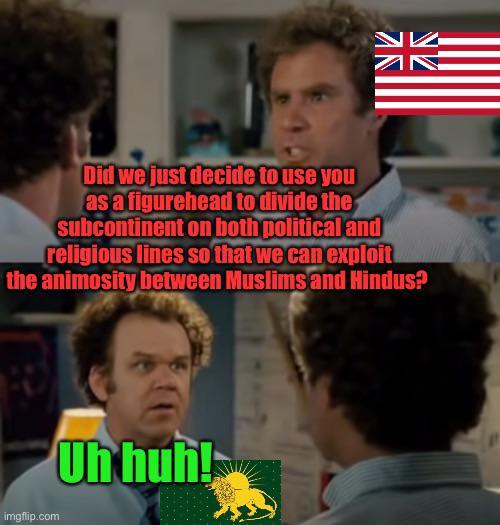 N ZN Did we just decide to use you as a figurehead to divide the subcontinent on both political and religious lines so that we can exploit the animosity between Muslims and Hindus? imgflip.com Uh huh!