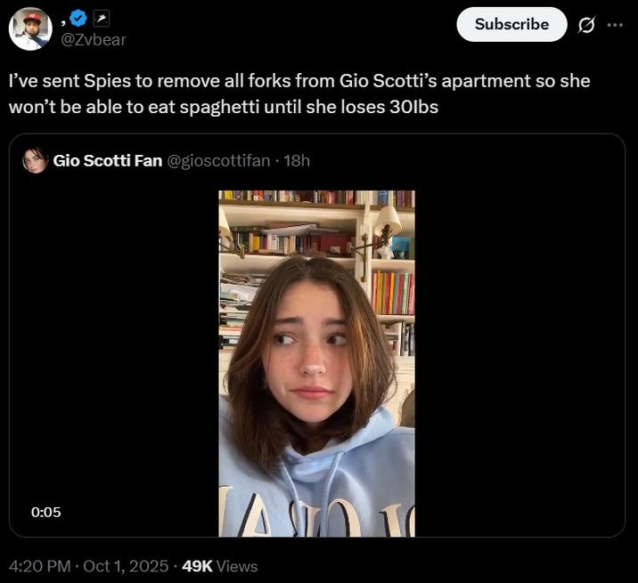 @Zvbear Subscribe Ø I've sent Spies to remove all forks from Gio Scotti's apartment so she won't be able to eat spaghetti until she loses 30lbs • Gio Scotti Fan @gioscottifan ⚫ 18h 0:05 4:20 PM - Oct 1, 2025 49K Views