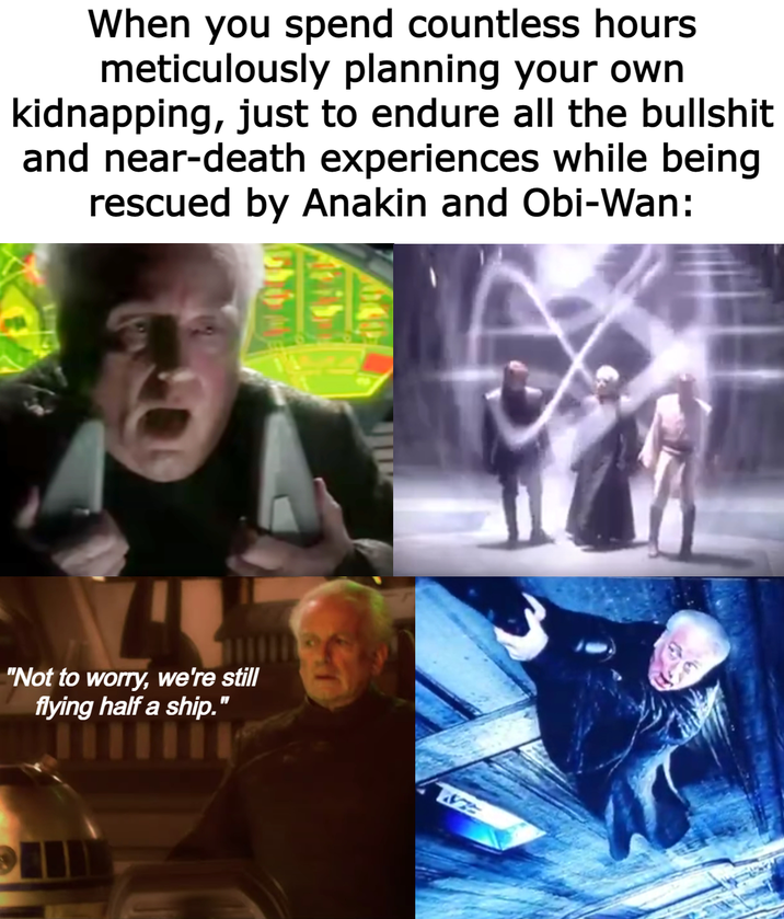 When you spend countless hours meticulously planning your own kidnapping, just to endure all the b------- and near-death experiences while being rescued by Anakin and Obi-Wan: "Not to worry, we're still flying half a ship." fying half a ship.