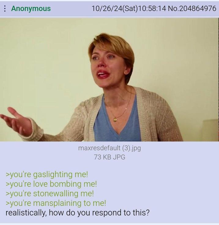 : Anonymous 10/26/24(Sat) 10:58:14 No.204864976 maxresdefault (3).jpg 73 KB JPG >you're gaslighting me! >you're love bombing me! >you're stonewalling me! >you're mansplaining to me! realistically, how do you respond to this?