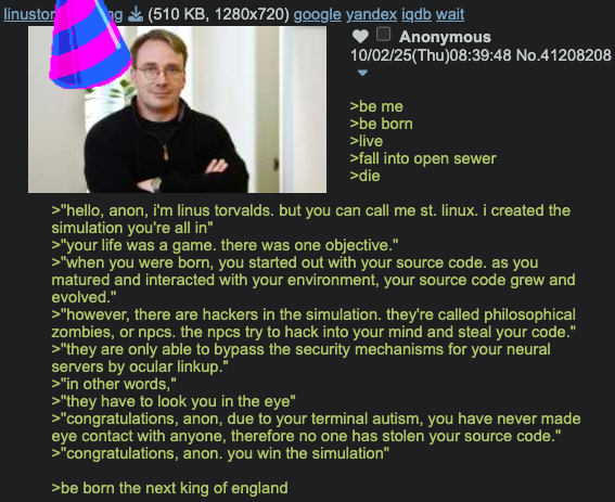 linustor ng (510 KB, 1280x720) google yandex iqdb wait Anonymous 10/02/25(Thu)08:39:48 No.41208208 >be me >be born >live >fall into open sewer >die >"hello, anon, i'm linus torvalds. but you can call me st. linux. i created the simulation you're all in" >"your life was a game. there was one objective." >"when you were born, you started out with your source code. as you matured and interacted with your environment, your source code grew and evolved." >"however, there are hackers in the simulation. they're called philosophical zombies, or npcs. the npcs try to hack into your mind and steal your code." >"they are only able to bypass the security mechanisms for your neural servers by ocular linkup." >"in other words," >"they have to look you in the eye" >"congratulations, anon, due to your terminal autism, you have never made eye contact with anyone, therefore no one has stolen your source code." >"congratulations, anon. you win the simulation" >be born the next king of england