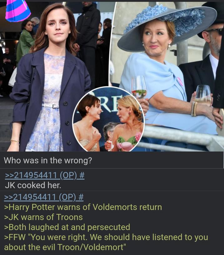 RE 000 Who was in the wrong? >>214954411 (OP) # JK cooked her. >>214954411 (OP) # >Harry Potter warns of Voldemorts return >JK warns of Troons >Both laughed at and persecuted >FFW "You were right. We should have listened to you about the evil Troon/Voldemort"