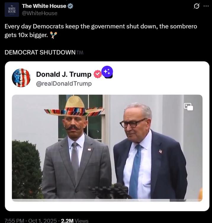 The White House WHITE HOUSE @WhiteHouse Every day Democrats keep the government shut down, the sombrero gets 10x bigger. DEMOCRAT SHUTDOWN™M Donald J. Trump @realDonaldTrump 7:55 PM Oct 1, 2025 2.2M Views