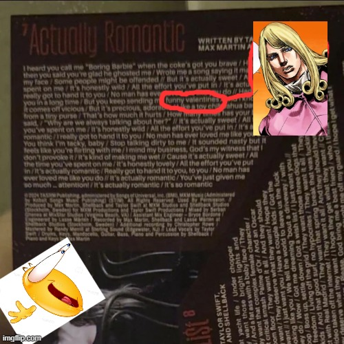 'Actually Romantic WRITTEN BY TA MAX MARTINA I heard you call me "Boring Barbie" when the coke's got you brave/H then you said you're glad he ghosted me/Wrote me a song saying it m my face/Some people might be offended/ But it's actually sweet/A spent on me honestly wild/All the effort you've put in / It's actu really got to hand it to you? No man has eve do/Ha you in a long time/But you keep sending m funny valentine toy chi ahua ba It comes off vicious/But it's precious, ador from a tiny purse That's how much it hurts/How many unes has your said, "Why are we always talking about her?" // it's actually sweet/All t you've spent on me/it's honestly wild/All the effort you've put in/It's a romantic/really got to hand it to you/No man has ever loved me like you You think I'm tacky, baby/Stop talking dirty to me/it sounded nasty but it feels like you're flirting with me/1 mind my business, God's my witness that don't provoke it/it's kind of making me wet // Cause it's actually sweet/All the time you've spent on me/It's honestly lovely/All the effort you've put in/It's actually romantic/Really got to hand it to you, to you/No man has ever loved me like you do // It's actually romantic/You've just given me so much attention!/It's actually romantic/It's so romantic 24 TAS Startered imgflip.com Used by Permi Stydies and Sheback Sudies and Lasse Maren by Christopher Row I at yacht life/Under chopper y want those bright i TAYLOR SWIFACK AND SHELLBACK List & pue a bacal They And a fat ass ex female character/ critical smash Palme d'Or / And an Oscar bom floor/They want it all/ And they should wwant/They deserve what they want/Hope they want just want you/Have a couple kids/Got the oking like you/We tell the world to leave us the f--- wey do wow/Got me drept a w / sdn ssog/doc out a driveway/with wish list/1just want you/ They want it all/They freedom/Living off the grid/They want those three dogs that kids/And that good surt, no hype spring break that was f----- uld hav me off my guard/1hope I get what God bring me a best friend/who th erve what they want/I hope they get what they want C video taken off the internet/They want it all/And they should h ct with Real Madrid/They want that s Seved gewater, N. 7 Lead Vocals by Taylor ar Dass Plan and Percussion by Shelback