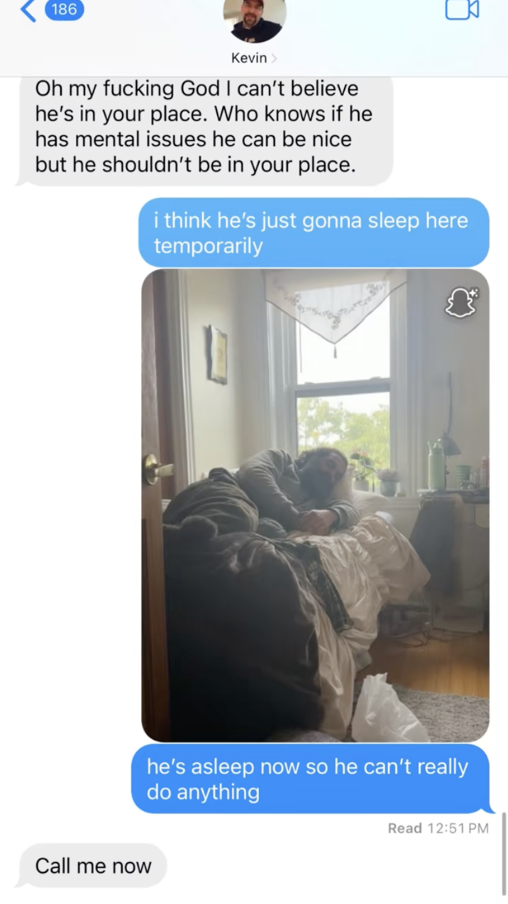 186 Kevin > Oh my f------ God I can't believe he's in your place. Who knows if he has mental issues he can be nice but he shouldn't be in your place. i think he's just gonna sleep here temporarily Call me now he's asleep now so he can't really do anything Read 12:51 PM