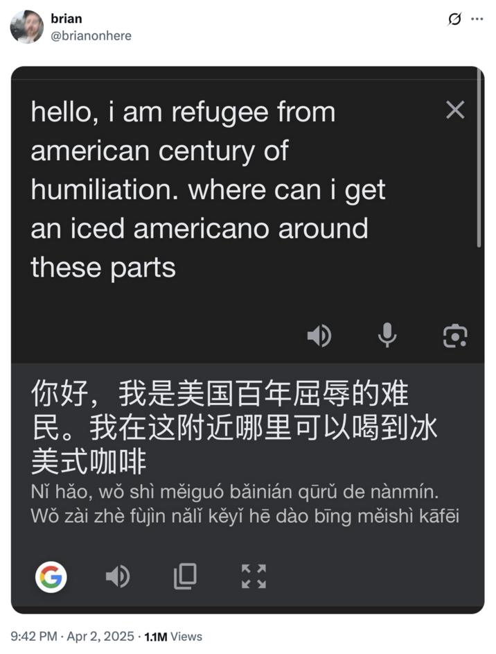 April 2nd, 2025 tweet by @brianonhere The earliest notable post using the phrase was an April 2nd, 2025 post by X user @brianonhere that showed Google Translate converting the phrase, "hello, i am refugee from american century of humiliation. where can i get an iced americano around these parts" to Mandarin. The post gathered over 1 million views and 70,000 likes in seven months.