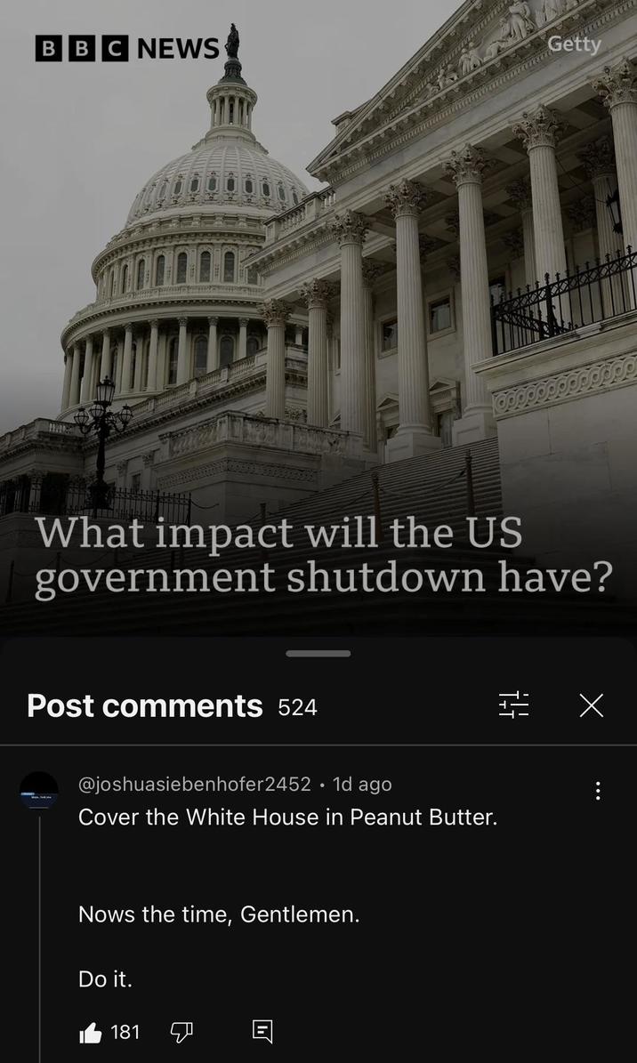 BBC NEWS Getty What impact will the US government shutdown have? Post comments 524 @joshuasiebenhofer2452 • 1d ago Cover the White House in Peanut Butter. Nows the time, Gentlemen. Do it. 181 וי LLLLL