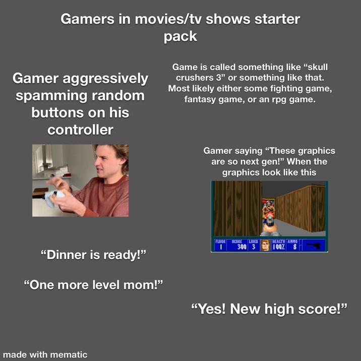 Gamers in movies/tv shows starter Gamer aggressively spamming random buttons on his controller pack Game is called something like "skull crushers 3" or something like that. Most likely either some fighting game, fantasy game, or an rpg game. Gamer saying "These graphics are so next gen!" When the graphics look like this FLOOR SCORE LIVES | 300 3 HEALTH AMMO 100% 8 "Dinner is ready!" "One more level mom!" "Yes! New high score!" made with mematic
