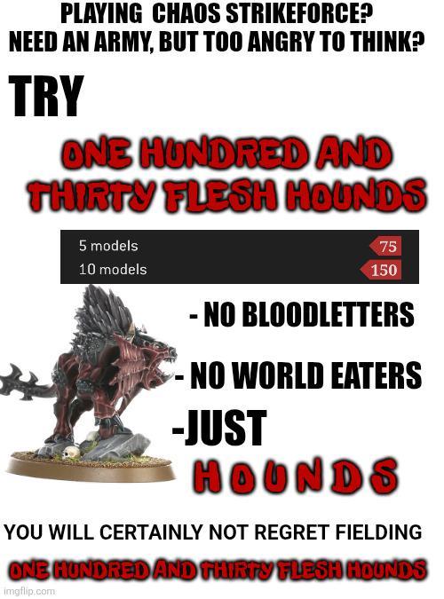 PLAYING CHAOS STRIKEFORCE? NEED AN ARMY, BUT TOO ANGRY TO THINK? TRY ONE HUNDRED AND THIRTY FLESH HOUNDS 5 models 10 models 75 150 - NO BLOODLETTERS -NO WORLD EATERS -JUST HOUNDS YOU WILL CERTAINLY NOT REGRET FIELDING ONE HUNDRED AND THIRTY FLESH HOUNDS imgflip.com