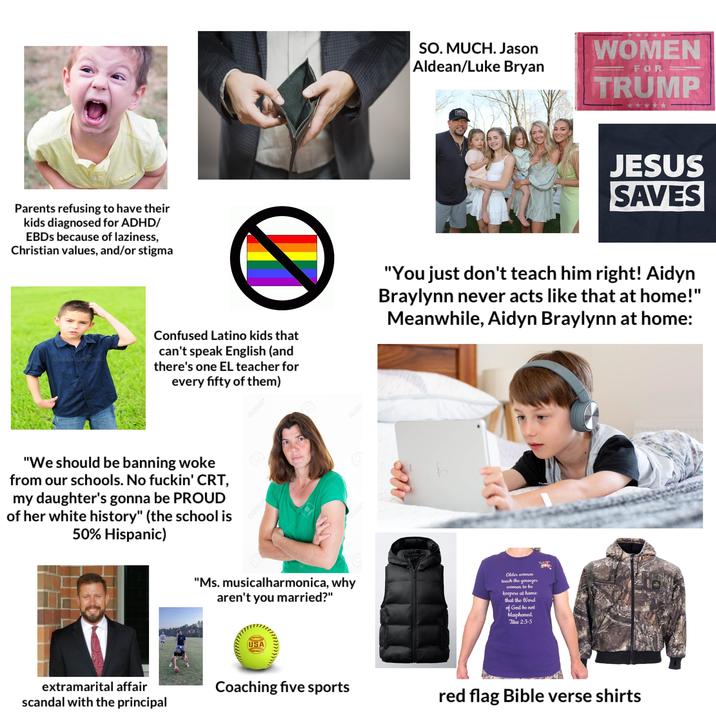Parents refusing to have their kids diagnosed for ADHD/ EBDs because of laziness, Christian values, and/or stigma G dreamstime. SO. MUCH. Jason Aldean/Luke Bryan WOMEN FOR TRUMP JESUS SAVES Confused Latino kids that can't speak English (and there's one EL teacher for every fifty of them) "You just don't teach him right! Aidyn Braylynn never acts like that at home!" Meanwhile, Aidyn Braylynn at home: "We should be banning woke from our schools. No f-----' CRT, my daughter's gonna be PROUD of her white history" (the school is 50% Hispanic) Q123RF 123RF 123RF 123RF Q123P Q123P "Ms. musicalharmonica, why aren't you married?" Older women teach the younger women to be keepers at home that the Word of God be not blasphemed. Titus 2:3-5 CERTIFIED USA SOFTBALL extramarital affair scandal with the principal Coaching five sports red flag Bible verse shirts