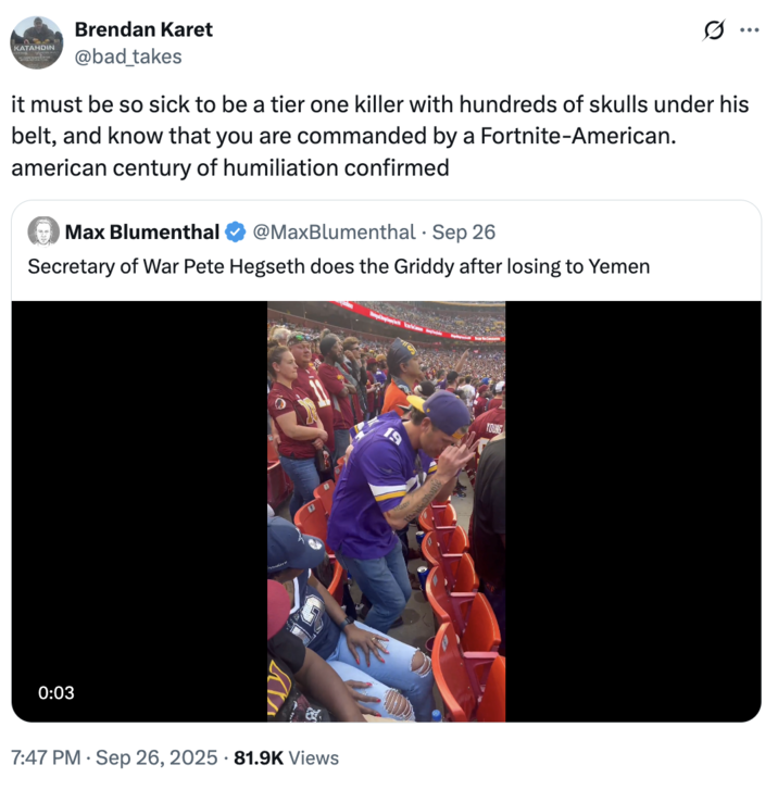 September 26th, 2025 tweet by @bad_takes X user @bad_takes quoted a video of Pete Hegseth doing the "griddy":https://knowyourmeme.com/memes/griddy, writing, "it must be so sick to be a tier one killer with hundreds of skulls under his belt, and know that you are commanded by a Fortnite-American. american century of humiliation confirmed."
