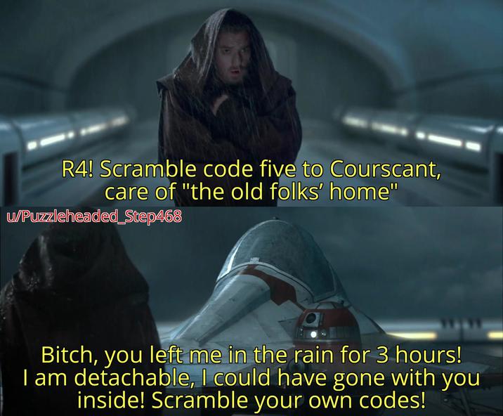 R4! Scramble code five to Courscant, care of "the old folks' home" w/Puzzleheaded_Step468 Bitch, you left me in the rain for 3 hours! I am detachable, I could have gone with you inside! Scramble your own codes!