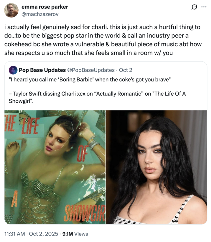 October 2nd, 2025, tweet by @machzazerov X user @machzazerov quoted a post that read, "'I heard you call me ‘Boring Barbie’ when the coke's got you brave" Taylor Swift dissing Charli xcx on “Actually Romantic” on "The Life Of A Showgirl"." The tweet read, "i actually feel genuinely sad for charli. this is just such a hurtful thing to do…to be the biggest pop star in the world & call an industry peer a cokehead bc she wrote a vulnerable & beautiful piece of music abt how she respects u so much that she feels small in a room w/ you."
