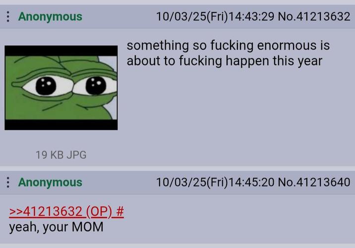 : Anonymous 19 KB JPG : Anonymous >>41213632 (OP) # yeah, your MOM 10/03/25(Fri)14:43:29 No.41213632 something so f------ enormous is about to f------ happen this year 10/03/25(Fri)14:45:20 No.41213640