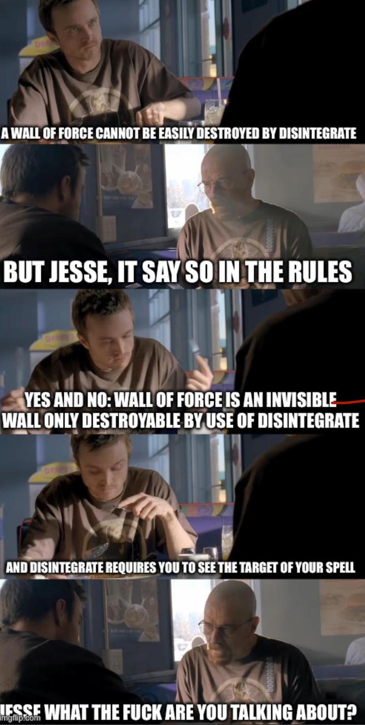 A WALL OF FORCE CANNOT BE EASILY DESTROYED BY DISINTEGRATE BUT JESSE, IT SAY SO IN THE RULES YES AND NO: WALL OF FORCE IS AN INVISIBLE WALL ONLY DESTROYABLE BY USE OF DISINTEGRATE AND DISINTEGRATE REQUIRES YOU TO SEE THE TARGET OF YOUR SPELL LESSE WHAT THE F--- ARE YOU TALKING ABOUT? imgflip.com