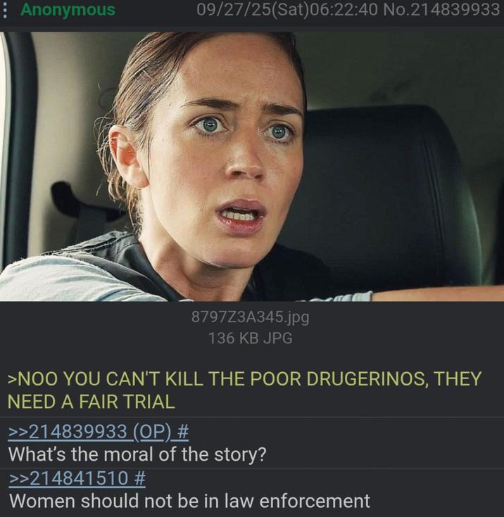 Anonymous 09/27/25(Sat) 06:22:40 No.214839933 8797Z3A345.jpg 136 KB JPG >NOO YOU CAN'T KILL THE POOR DRUGERINOS, THEY NEED A FAIR TRIAL >>214839933 (OP) # What's the moral of the story? >>214841510 # Women should not be in law enforcement